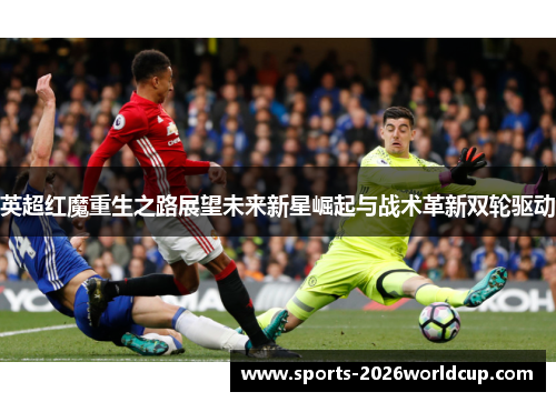 英超红魔重生之路展望未来新星崛起与战术革新双轮驱动 英超红魔重生之路展望未来新星崛起与战术革新双轮驱动