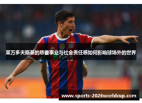 莱万多夫斯基的慈善事业与社会责任感如何影响球场外的世界