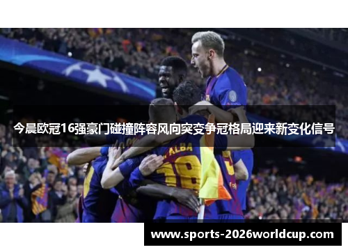 今晨欧冠16强豪门碰撞阵容风向突变争冠格局迎来新变化信号