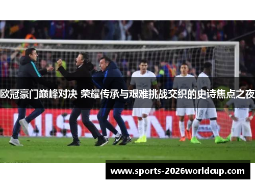 欧冠豪门巅峰对决 荣耀传承与艰难挑战交织的史诗焦点之夜