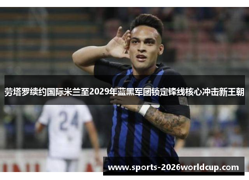劳塔罗续约国际米兰至2029年蓝黑军团锁定锋线核心冲击新王朝 劳塔罗续约国际米兰至2029年蓝黑军团锁定锋线核心冲击新王朝