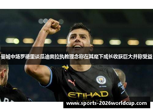 曼城中场罗德里谈瓜迪奥拉执教理念称在其麾下成长收获巨大并称受益