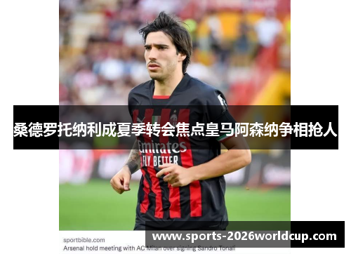 桑德罗托纳利成夏季转会焦点皇马阿森纳争相抢人