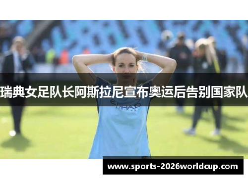 瑞典女足队长阿斯拉尼宣布奥运后告别国家队