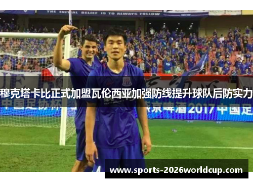 穆克塔卡比正式加盟瓦伦西亚加强防线提升球队后防实力 穆克塔卡比正式加盟瓦伦西亚加强防线提升球队后防实力