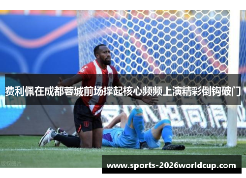 费利佩在成都蓉城前场撑起核心频频上演精彩倒钩破门