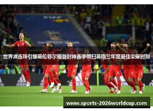 世界波连珠引爆英伦菲尔福登封神赛季横扫英格兰年度最佳荣耀时刻 世界波连珠引爆英伦菲尔福登封神赛季横扫英格兰年度最佳荣耀时刻