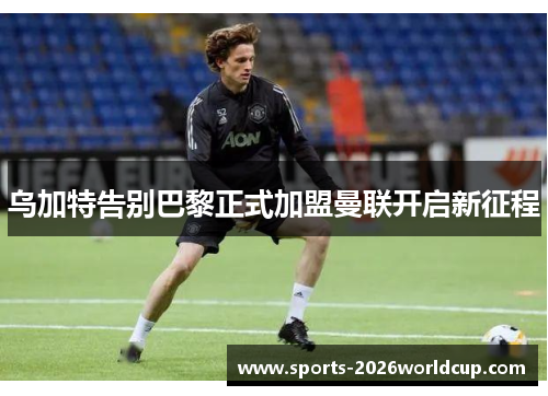 乌加特告别巴黎正式加盟曼联开启新征程