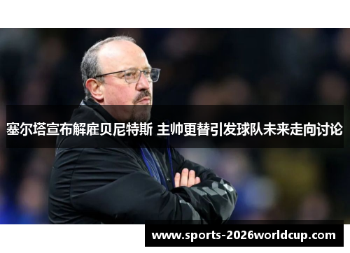 塞尔塔宣布解雇贝尼特斯 主帅更替引发球队未来走向讨论