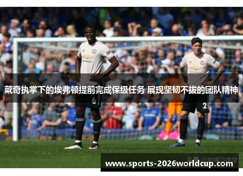 戴奇执掌下的埃弗顿提前完成保级任务 展现坚韧不拔的团队精神