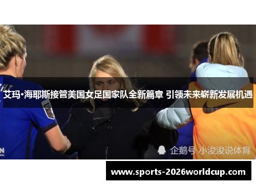 艾玛·海耶斯接管美国女足国家队全新篇章 引领未来崭新发展机遇