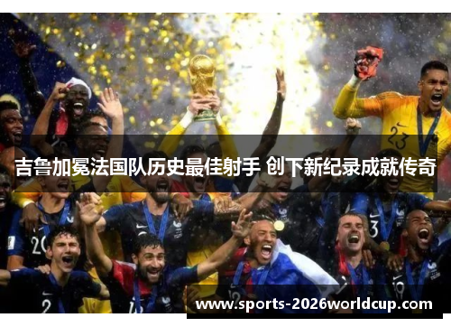 吉鲁加冕法国队历史最佳射手 创下新纪录成就传奇 吉鲁加冕法国队历史最佳射手 创下新纪录成就传奇
