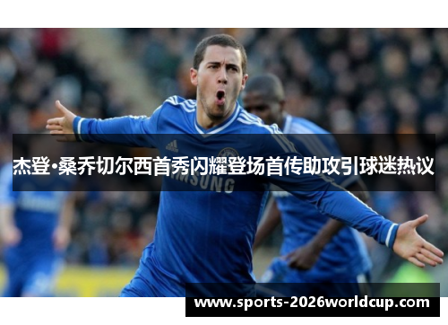 杰登·桑乔切尔西首秀闪耀登场首传助攻引球迷热议 杰登·桑乔切尔西首秀闪耀登场首传助攻引球迷热议