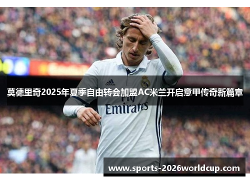 莫德里奇2025年夏季自由转会加盟AC米兰开启意甲传奇新篇章