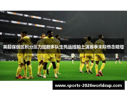 英超保级区积分压力加剧多队生死战提前上演赛季末段悬念陡增