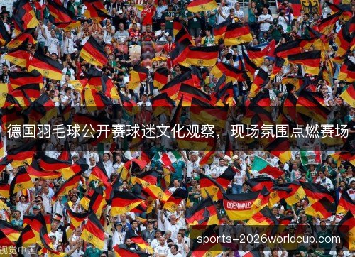 德国羽毛球公开赛球迷文化观察，现场氛围点燃赛场